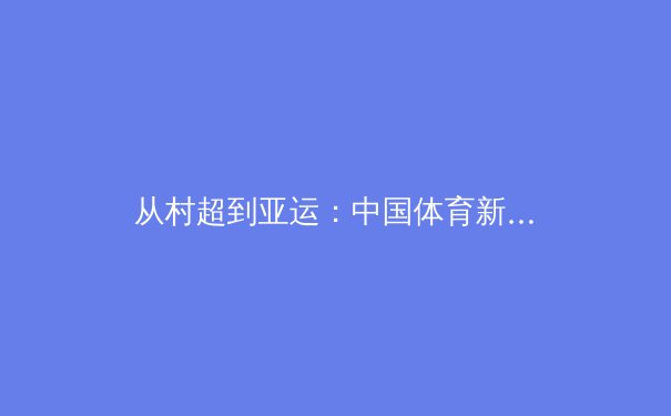 从村超到亚运：中国体育新生态的破圈之路与商业迷思