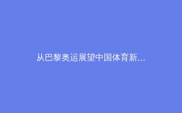 从巴黎奥运展望中国体育新格局：金牌之外的价值重塑与全民健身的深层联动 - 3